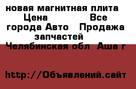 новая магнитная плита › Цена ­ 10 000 - Все города Авто » Продажа запчастей   . Челябинская обл.,Аша г.